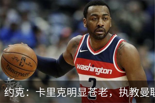 约克：卡里克明显苍老，执教曼联后压力倍增